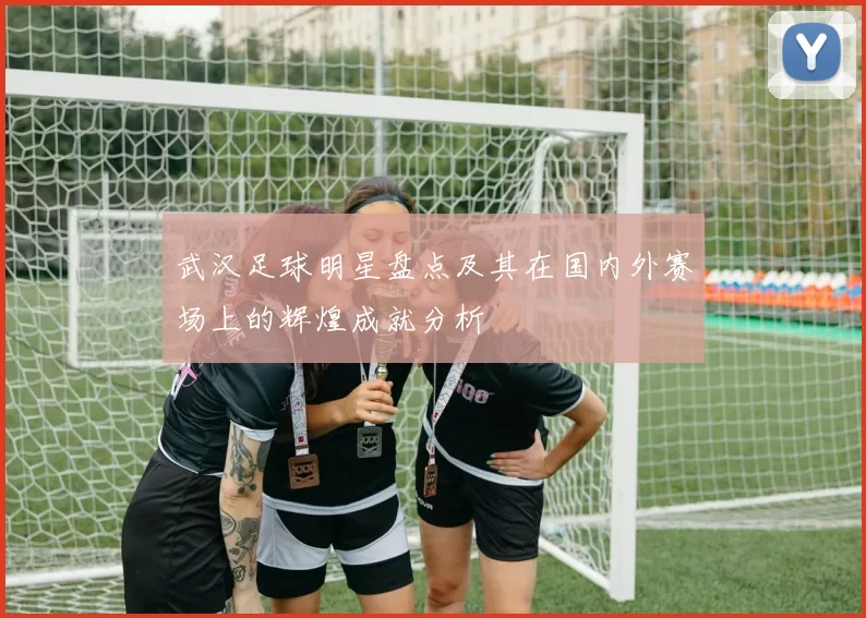 武汉足球明星盘点及其在国内外赛场上的辉煌成就分析