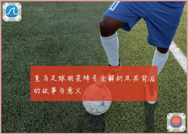 皇马足球明星绰号全解析及其背后的故事与意义