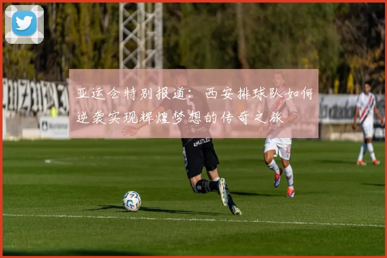 亚运会特别报道：西安排球队如何逆袭实现辉煌梦想的传奇之旅