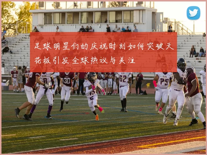 足球明星们的庆祝时刻如何突破天花板引发全球热议与关注