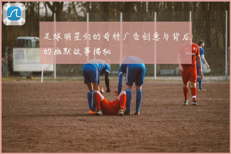 足球明星们的奇特广告创意与背后的幽默故事揭秘