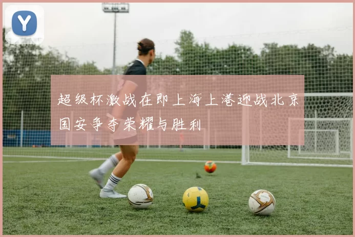超级杯激战在即上海上港迎战北京国安争夺荣耀与胜利