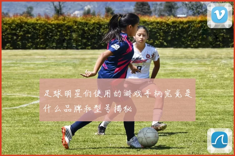 足球明星们使用的游戏手柄究竟是什么品牌和型号揭秘