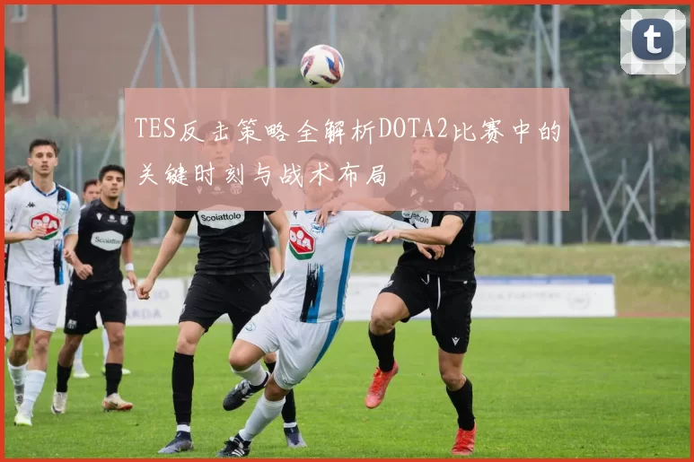 TES反击策略全解析DOTA2比赛中的关键时刻与战术布局