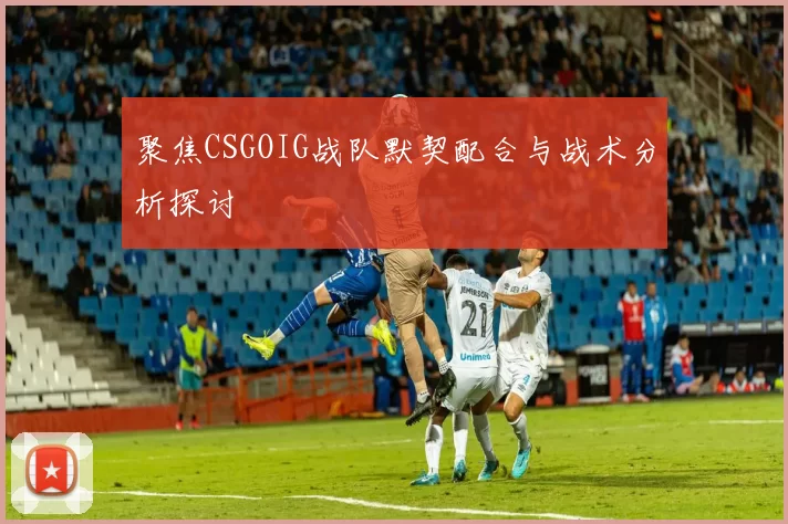 聚焦CSGOIG战队默契配合与战术分析探讨