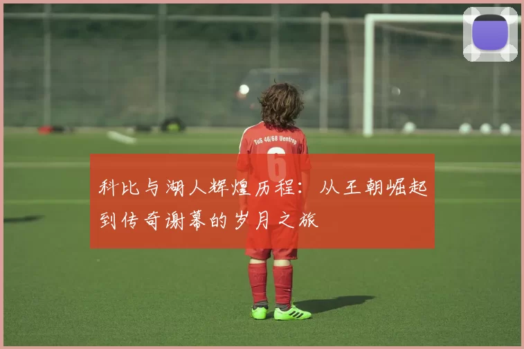 科比与湖人辉煌历程：从王朝崛起到传奇谢幕的岁月之旅