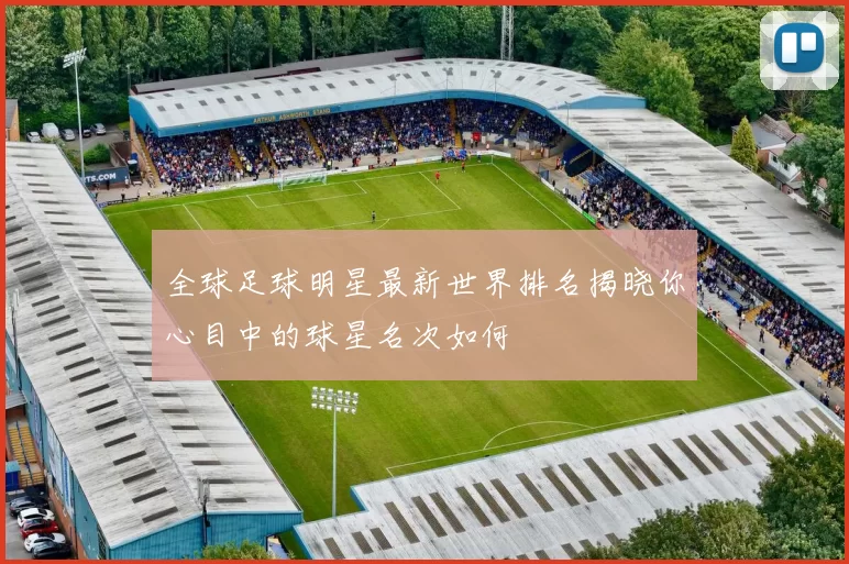 全球足球明星最新世界排名揭晓你心目中的球星名次如何