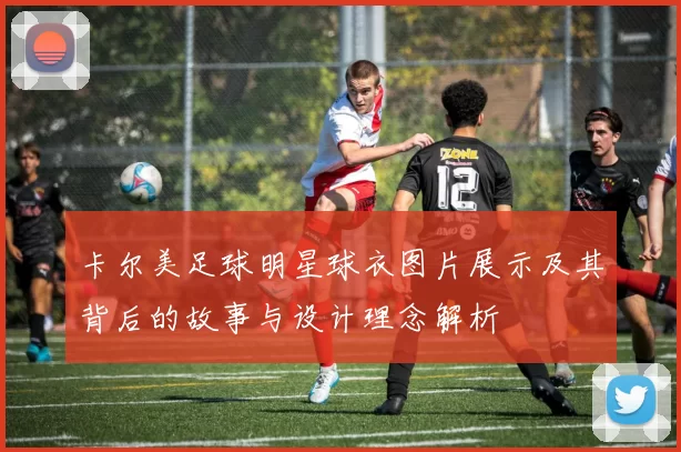 卡尔美足球明星球衣图片展示及其背后的故事与设计理念解析