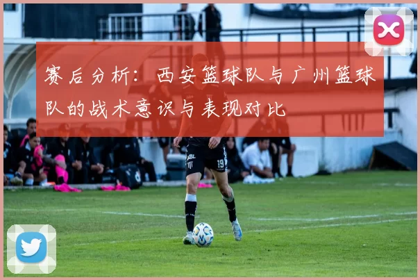 赛后分析：西安篮球队与广州篮球队的战术意识与表现对比