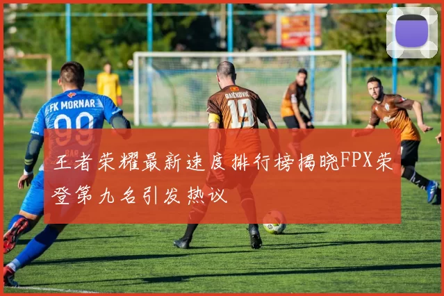 王者荣耀最新速度排行榜揭晓FPX荣登第九名引发热议