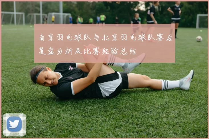南京羽毛球队与北京羽毛球队赛后复盘分析及比赛经验总结