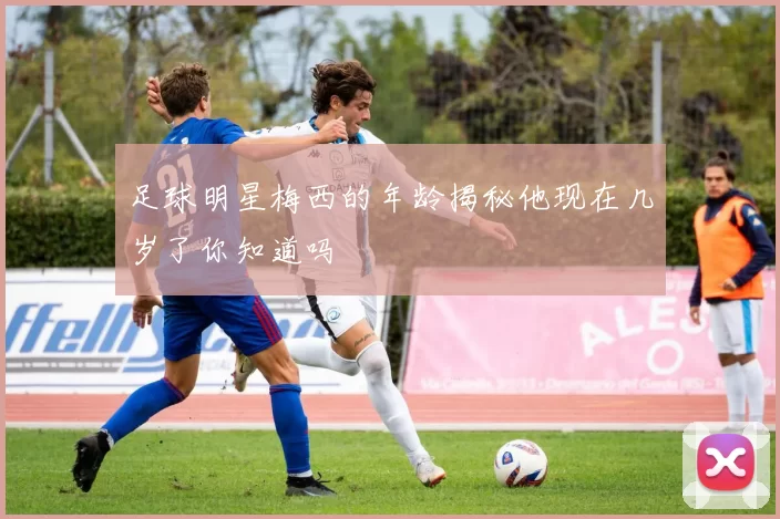 足球明星梅西的年龄揭秘他现在几岁了你知道吗