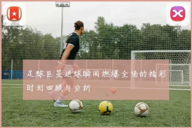 足球巨星进球瞬间燃爆全场的精彩时刻回顾与分析