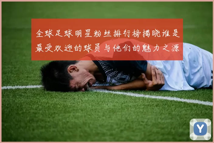 全球足球明星粉丝排行榜揭晓谁是最受欢迎的球员与他们的魅力之源