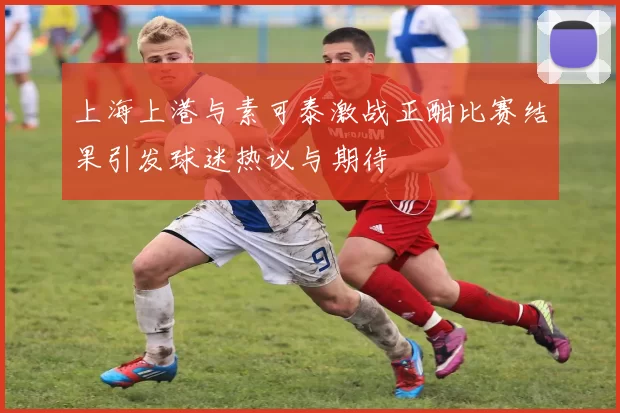 上海上港与素可泰激战正酣比赛结果引发球迷热议与期待