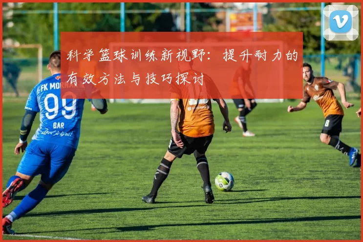 科学篮球训练新视野：提升耐力的有效方法与技巧探讨