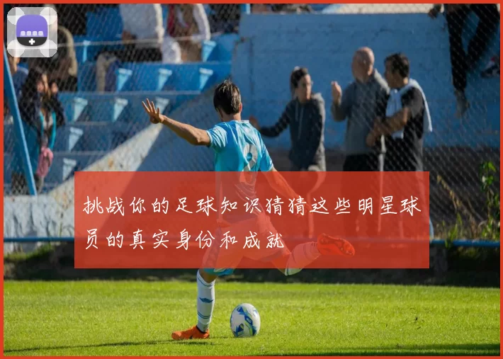 挑战你的足球知识猜猜这些明星球员的真实身份和成就