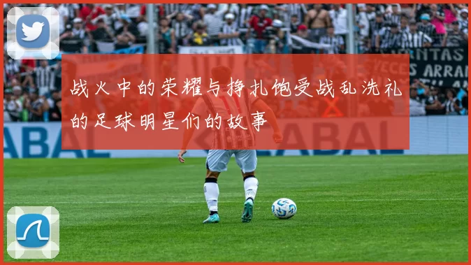 战火中的荣耀与挣扎饱受战乱洗礼的足球明星们的故事