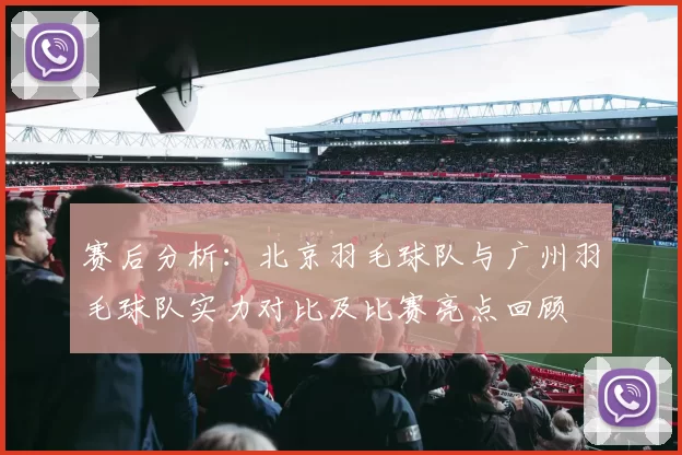 赛后分析：北京羽毛球队与广州羽毛球队实力对比及比赛亮点回顾
