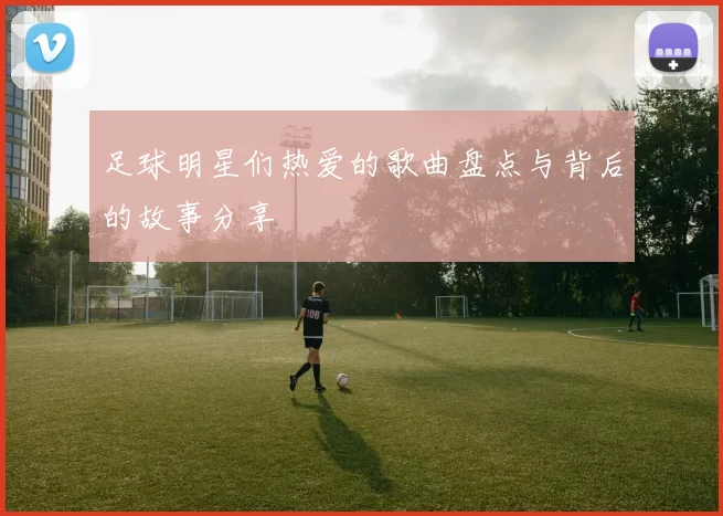 足球明星们热爱的歌曲盘点与背后的故事分享