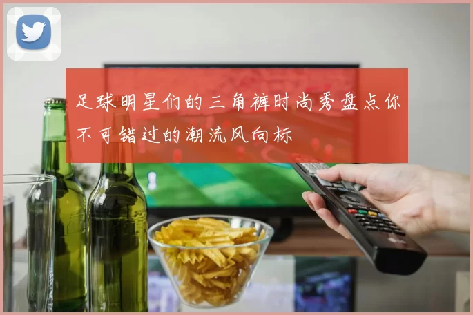 足球明星们的三角裤时尚秀盘点你不可错过的潮流风向标