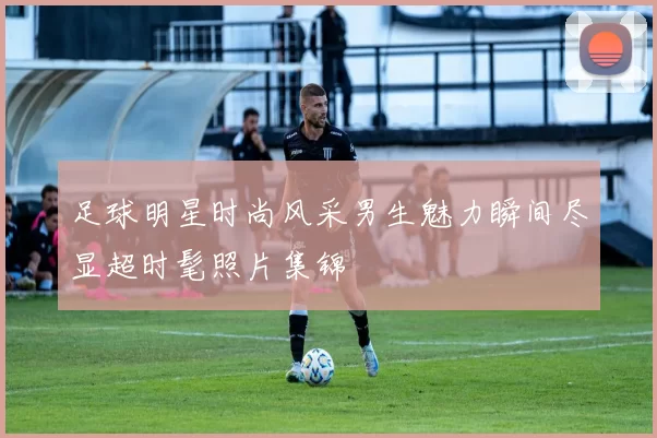 足球明星时尚风采男生魅力瞬间尽显超时髦照片集锦
