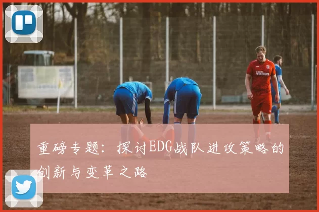 重磅专题：探讨EDG战队进攻策略的创新与变革之路