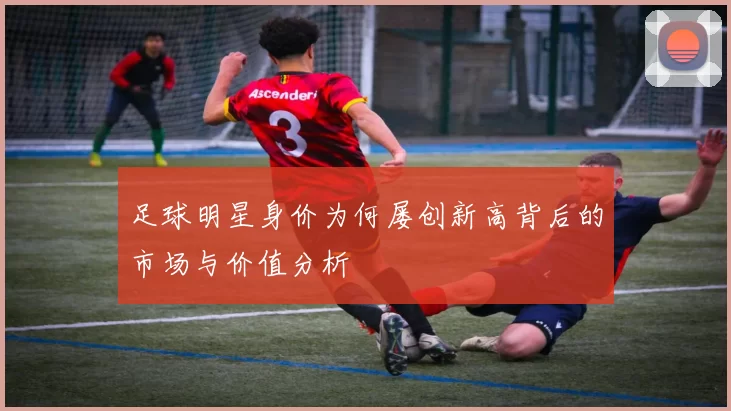 足球明星身价为何屡创新高背后的市场与价值分析