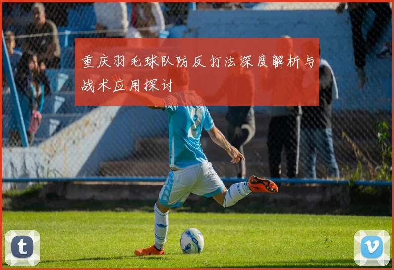 重庆羽毛球队防反打法深度解析与战术应用探讨