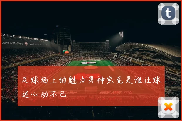 足球场上的魅力男神究竟是谁让球迷心动不已
