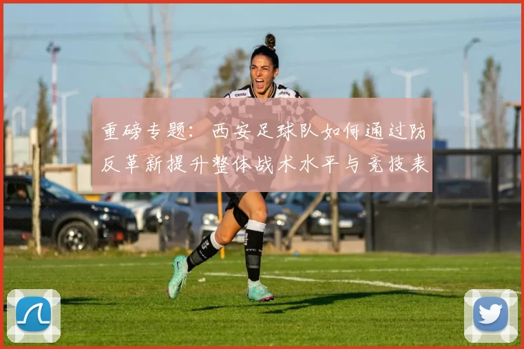 重磅专题：西安足球队如何通过防反革新提升整体战术水平与竞技表现