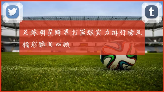 足球明星跨界打篮球实力排行榜及精彩瞬间回顾