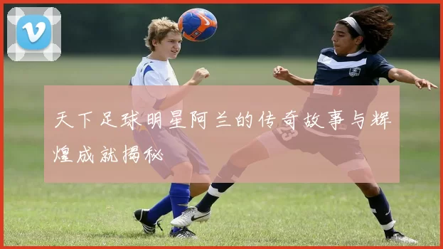 天下足球明星阿兰的传奇故事与辉煌成就揭秘