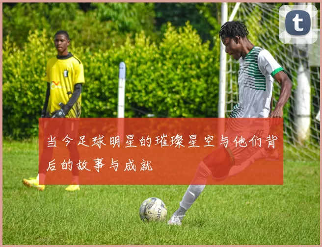 当今足球明星的璀璨星空与他们背后的故事与成就