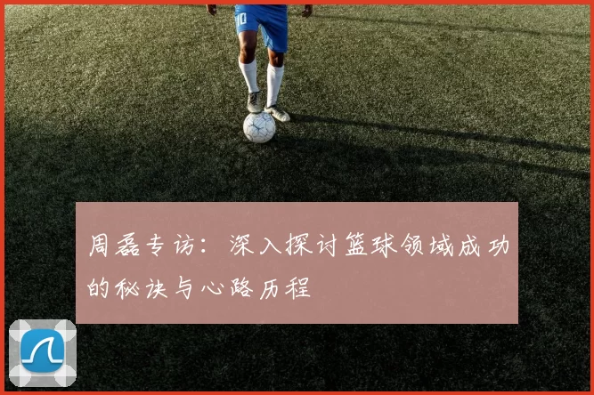 周磊专访：深入探讨篮球领域成功的秘诀与心路历程