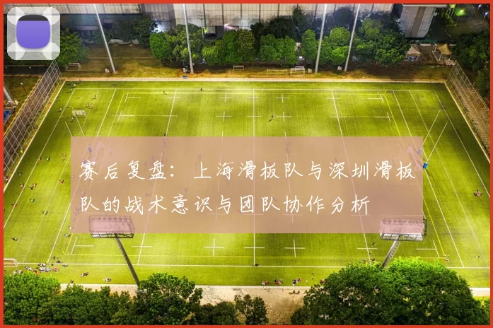 赛后复盘：上海滑板队与深圳滑板队的战术意识与团队协作分析