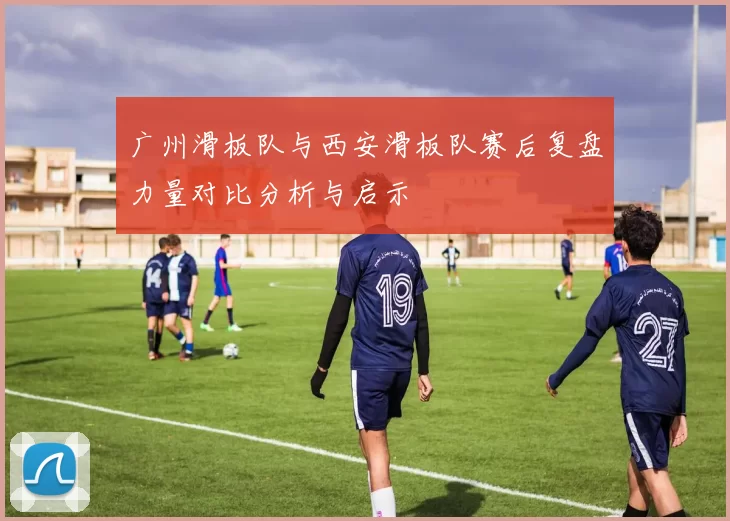 广州滑板队与西安滑板队赛后复盘力量对比分析与启示