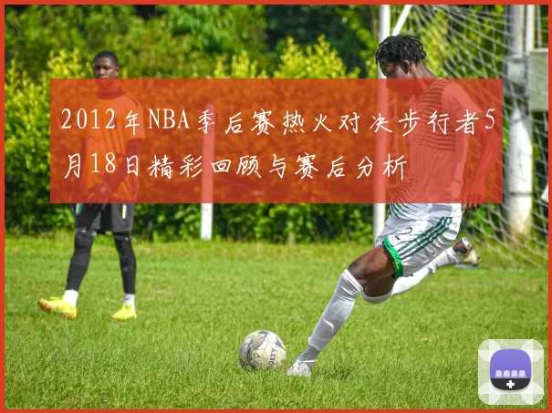2012年NBA季后赛热火对决步行者5月18日精彩回顾与赛后分析