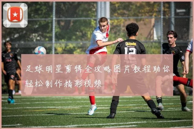 足球明星剪辑全攻略图片教程助你轻松制作精彩视频