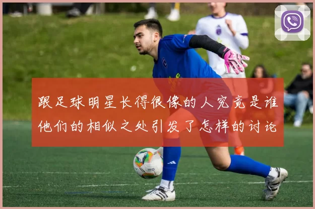 跟足球明星长得很像的人究竟是谁他们的相似之处引发了怎样的讨论