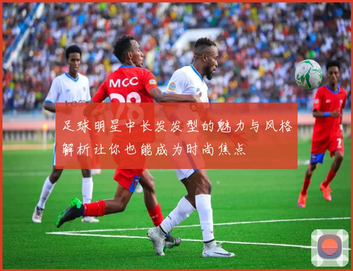 足球明星中长发发型的魅力与风格解析让你也能成为时尚焦点