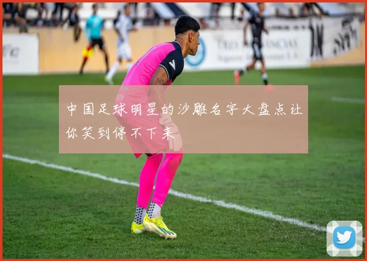 中国足球明星的沙雕名字大盘点让你笑到停不下来