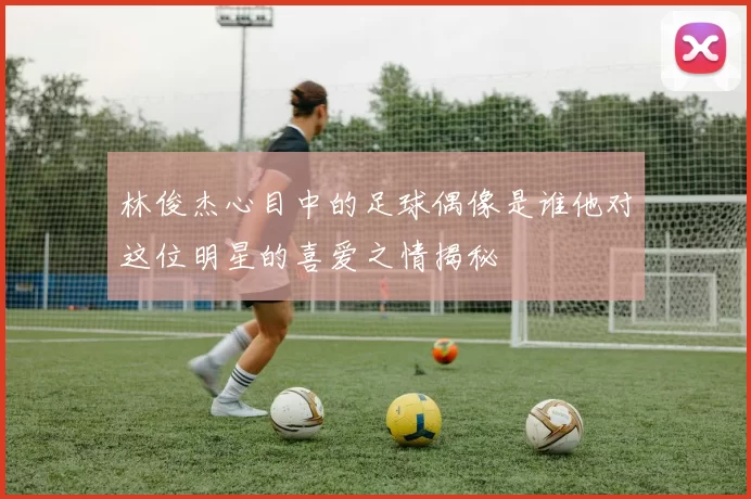 林俊杰心目中的足球偶像是谁他对这位明星的喜爱之情揭秘