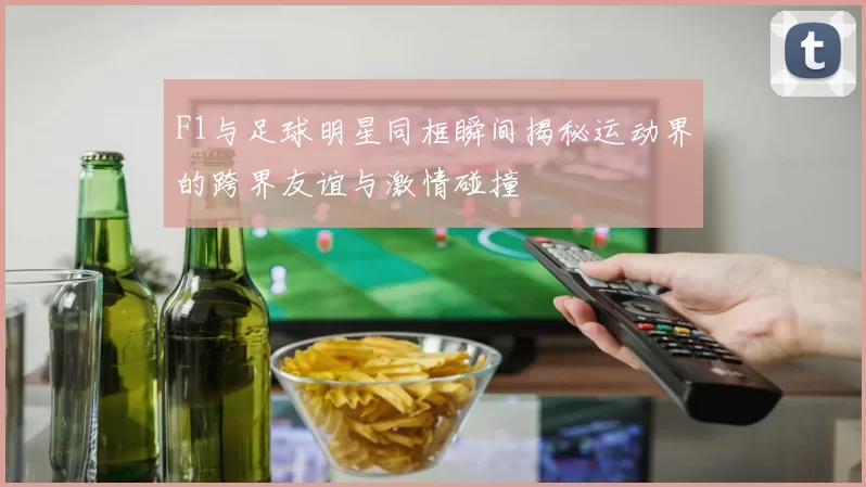 F1与足球明星同框瞬间揭秘运动界的跨界友谊与激情碰撞