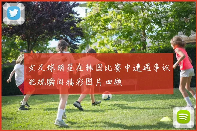 女足球明星在韩国比赛中遭遇争议犯规瞬间精彩图片回顾