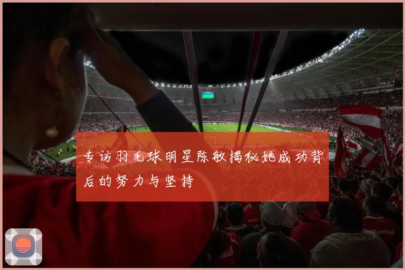 专访羽毛球明星陈敏揭秘她成功背后的努力与坚持