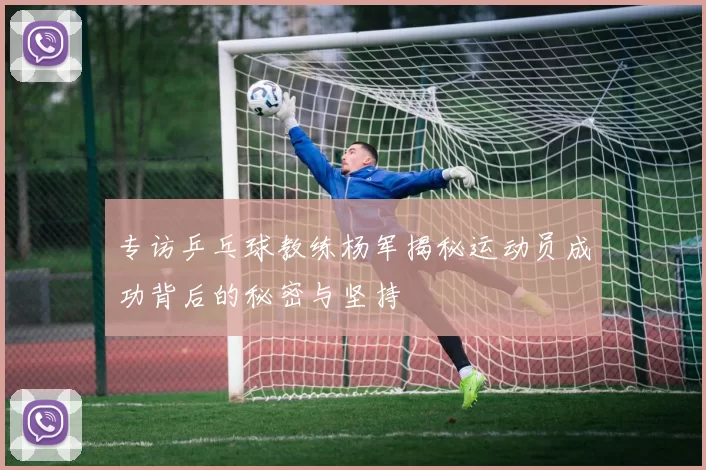 专访乒乓球教练杨军揭秘运动员成功背后的秘密与坚持