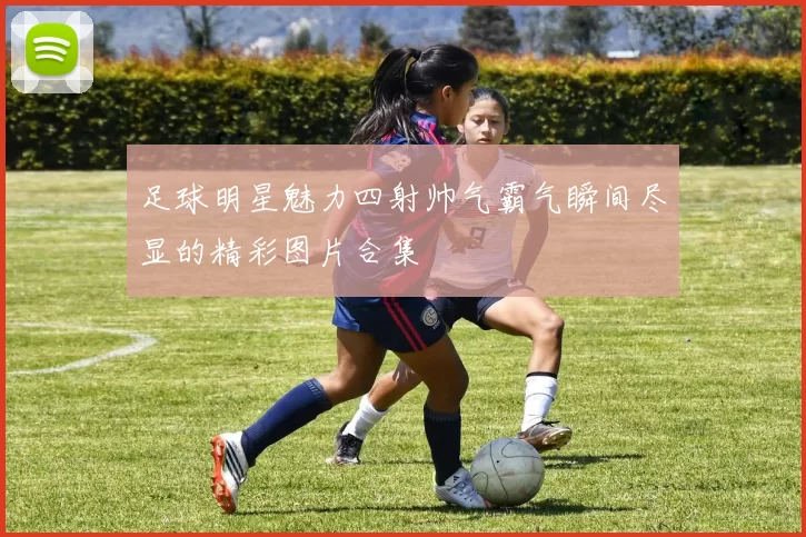 足球明星魅力四射帅气霸气瞬间尽显的精彩图片合集