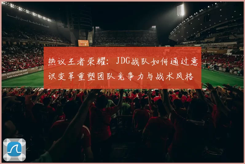 热议王者荣耀：JDG战队如何通过意识变革重塑团队竞争力与战术风格