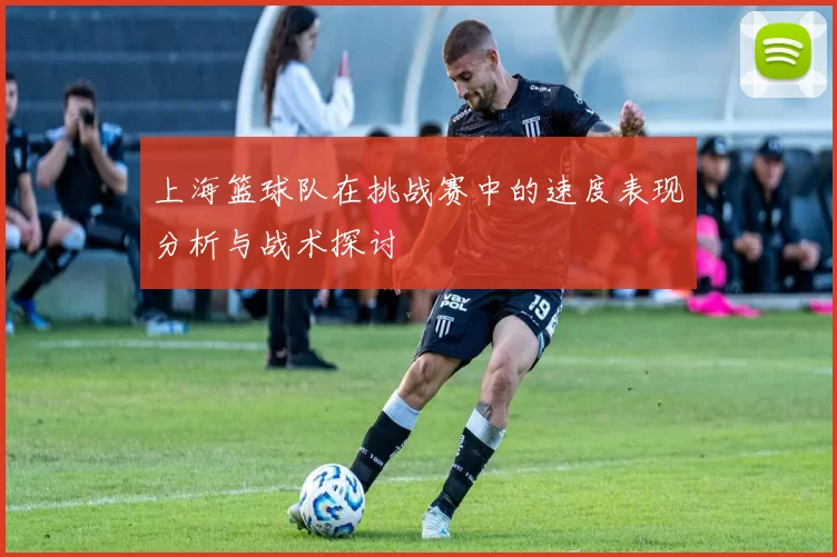 上海篮球队在挑战赛中的速度表现分析与战术探讨